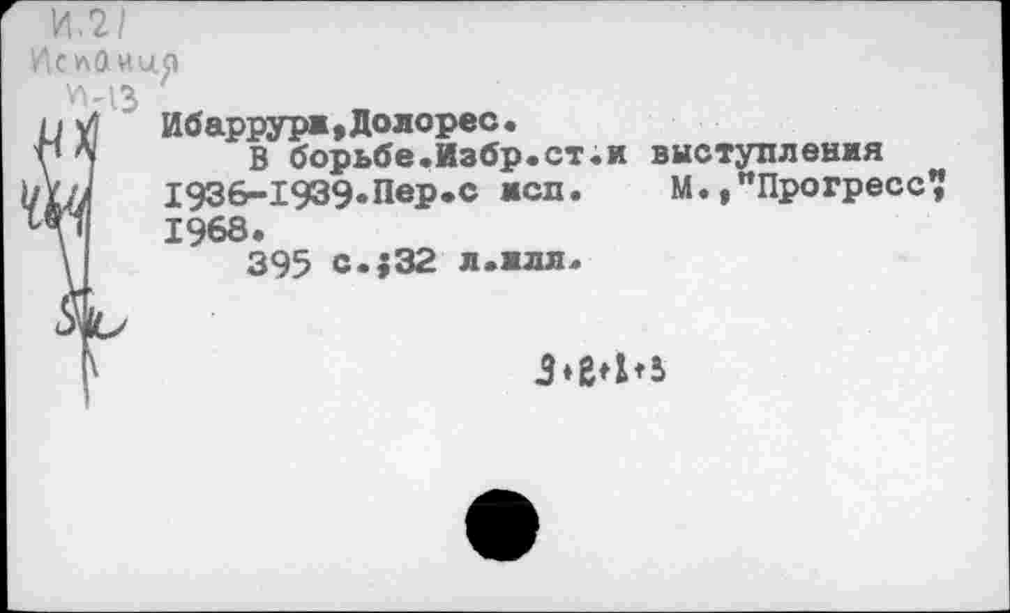 ﻿1АслОии.р
УМЗ
и у|	Ибаррури,Долорес.
у Л|	В борьбе.Избр.ст.и выступления
ш/ 1936-1939»Пер.с жсп. М.,"Прогресс? 1968.
\	395 с.$32 л.илл.
